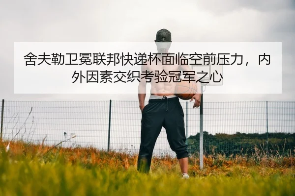 舍夫勒卫冕联邦快递杯面临空前压力，内外因素交织考验冠军之心